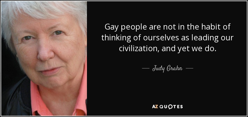 Gay people are not in the habit of thinking of ourselves as leading our civilization, and yet we do. - Judy Grahn