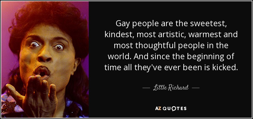 Gay people are the sweetest, kindest, most artistic, warmest and most thoughtful people in the world. And since the beginning of time all they've ever been is kicked. - Little Richard