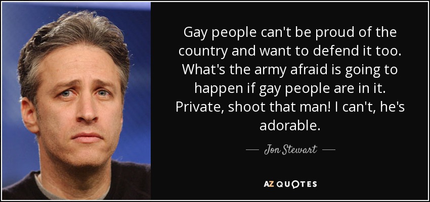 Gay people can't be proud of the country and want to defend it too. What's the army afraid is going to happen if gay people are in it. Private, shoot that man! I can't, he's adorable. - Jon Stewart