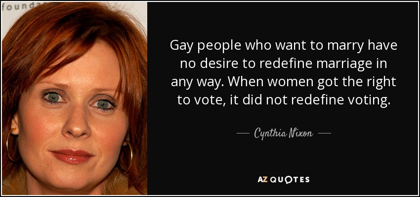 Gay people who want to marry have no desire to redefine marriage in any way. When women got the right to vote, it did not redefine voting. - Cynthia Nixon
