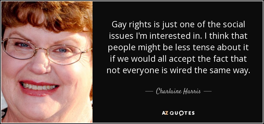 Gay rights is just one of the social issues I'm interested in. I think that people might be less tense about it if we would all accept the fact that not everyone is wired the same way. - Charlaine Harris