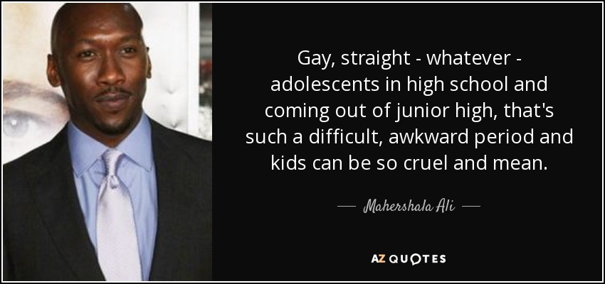 Gay, straight - whatever - adolescents in high school and coming out of junior high, that's such a difficult, awkward period and kids can be so cruel and mean. - Mahershala Ali
