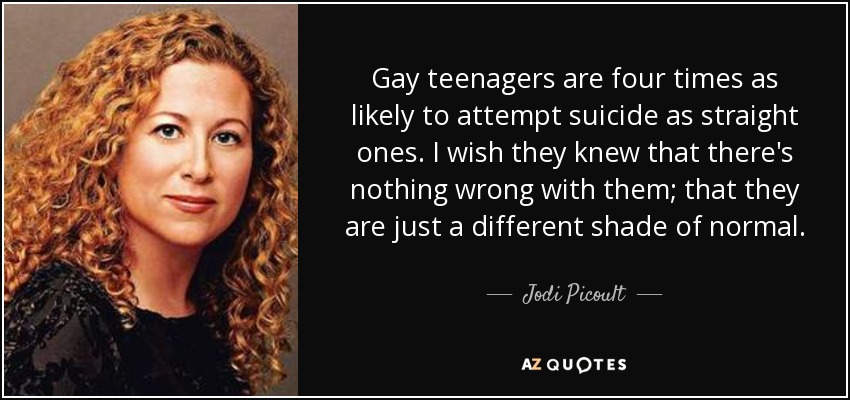Gay teenagers are four times as likely to attempt suicide as straight ones. I wish they knew that there's nothing wrong with them; that they are just a different shade of normal. - Jodi Picoult