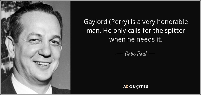 Gaylord (Perry) is a very honorable man. He only calls for the spitter when he needs it. - Gabe Paul