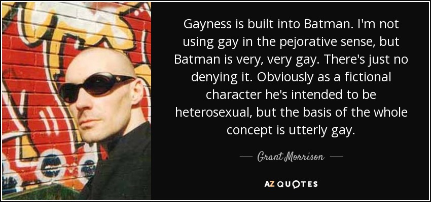 Gayness is built into Batman. I'm not using gay in the pejorative sense, but Batman is very, very gay. There's just no denying it. Obviously as a fictional character he's intended to be heterosexual, but the basis of the whole concept is utterly gay. - Grant Morrison
