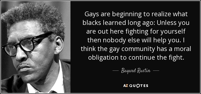 Gays are beginning to realize what blacks learned long ago: Unless you are out here fighting for yourself then nobody else will help you. I think the gay community has a moral obligation to continue the fight. - Bayard Rustin