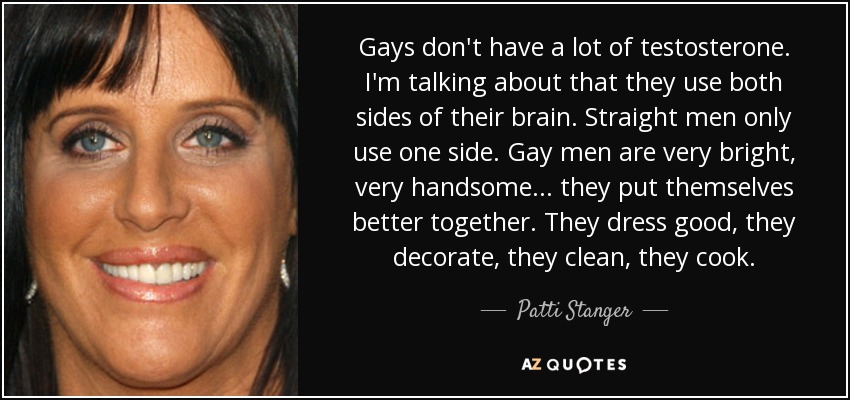 Gays don't have a lot of testosterone. I'm talking about that they use both sides of their brain. Straight men only use one side. Gay men are very bright, very handsome... they put themselves better together. They dress good, they decorate, they clean, they cook. - Patti Stanger