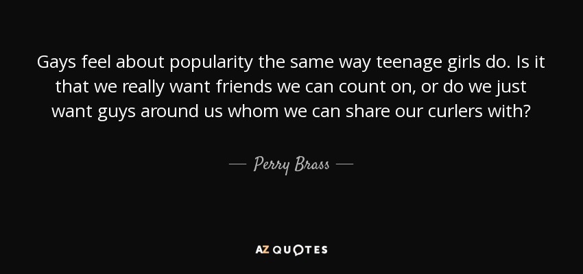 Gays feel about popularity the same way teenage girls do. Is it that we really want friends we can count on, or do we just want guys around us whom we can share our curlers with? - Perry Brass
