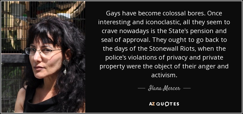 Gays have become colossal bores. Once interesting and iconoclastic, all they seem to crave nowadays is the State's pension and seal of approval. They ought to go back to the days of the Stonewall Riots, when the police's violations of privacy and private property were the object of their anger and activism. - Ilana Mercer