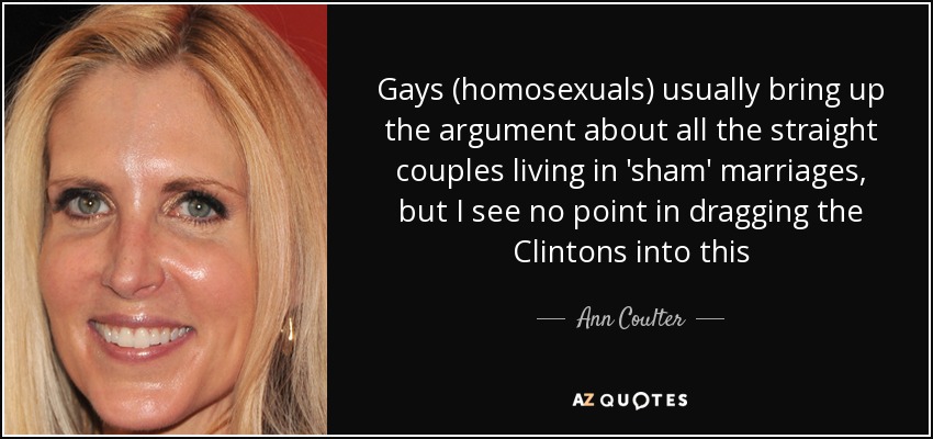 Gays (homosexuals) usually bring up the argument about all the straight couples living in 'sham' marriages, but I see no point in dragging the Clintons into this - Ann Coulter