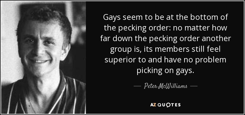 Gays seem to be at the bottom of the pecking order: no matter how far down the pecking order another group is, its members still feel superior to and have no problem picking on gays. - Peter McWilliams