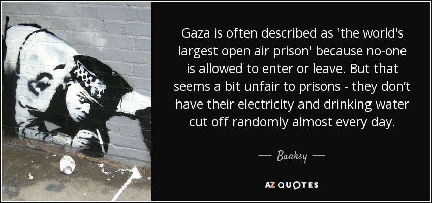 Gaza is often described as 'the world's largest open air prison' because no-one is allowed to enter or leave. But that seems a bit unfair to prisons - they don’t have their electricity and drinking water cut off randomly almost every day. - Banksy