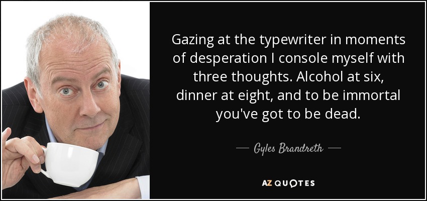 Gazing at the typewriter in moments of desperation I console myself with three thoughts. Alcohol at six, dinner at eight, and to be immortal you've got to be dead. - Gyles Brandreth