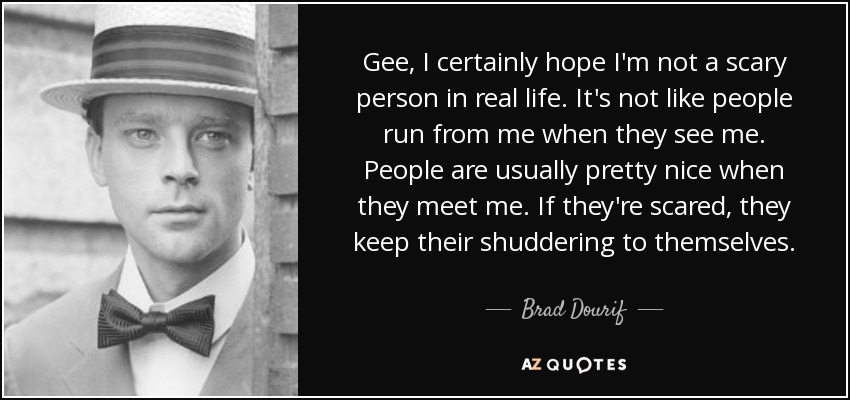 Gee, I certainly hope I'm not a scary person in real life. It's not like people run from me when they see me. People are usually pretty nice when they meet me. If they're scared, they keep their shuddering to themselves. - Brad Dourif