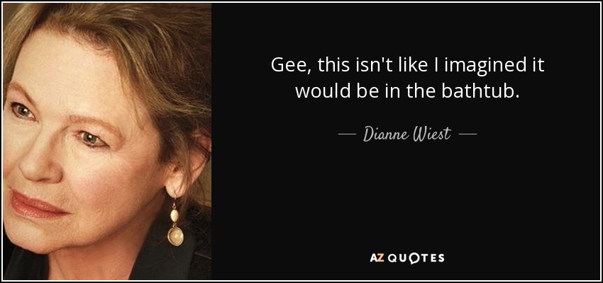 Gee, this isn't like I imagined it would be in the bathtub. - Dianne Wiest