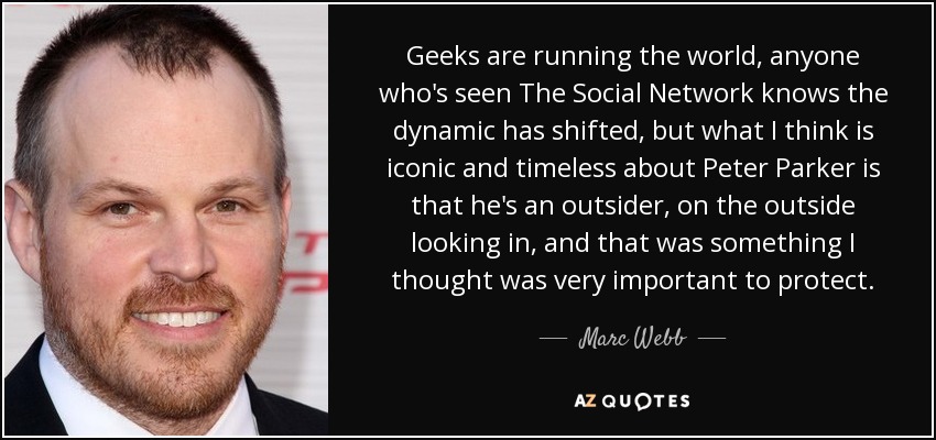 Geeks are running the world, anyone who's seen The Social Network knows the dynamic has shifted, but what I think is iconic and timeless about Peter Parker is that he's an outsider, on the outside looking in, and that was something I thought was very important to protect. - Marc Webb