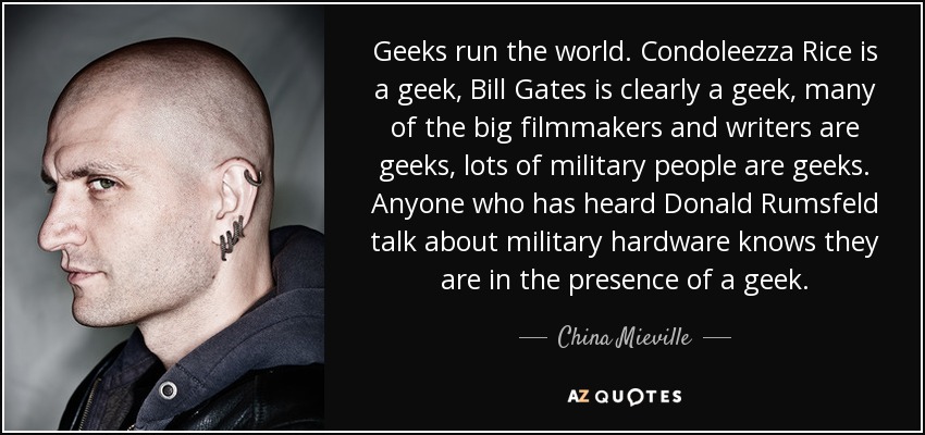 Geeks run the world. Condoleezza Rice is a geek, Bill Gates is clearly a geek, many of the big filmmakers and writers are geeks, lots of military people are geeks. Anyone who has heard Donald Rumsfeld talk about military hardware knows they are in the presence of a geek. - China Mieville