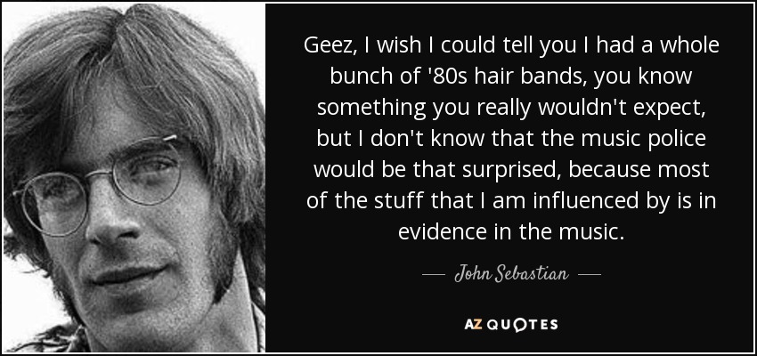 Geez, I wish I could tell you I had a whole bunch of '80s hair bands, you know something you really wouldn't expect, but I don't know that the music police would be that surprised, because most of the stuff that I am influenced by is in evidence in the music. - John Sebastian