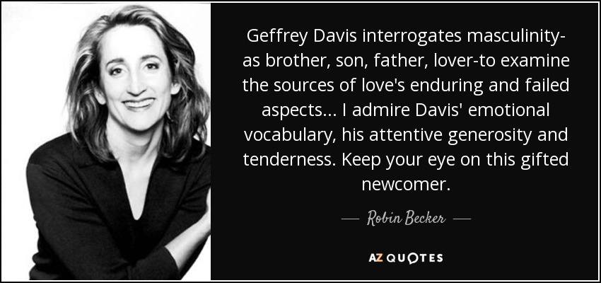 Geffrey Davis interrogates masculinity- as brother, son, father, lover-to examine the sources of love's enduring and failed aspects ... I admire Davis' emotional vocabulary, his attentive generosity and tenderness. Keep your eye on this gifted newcomer. - Robin Becker