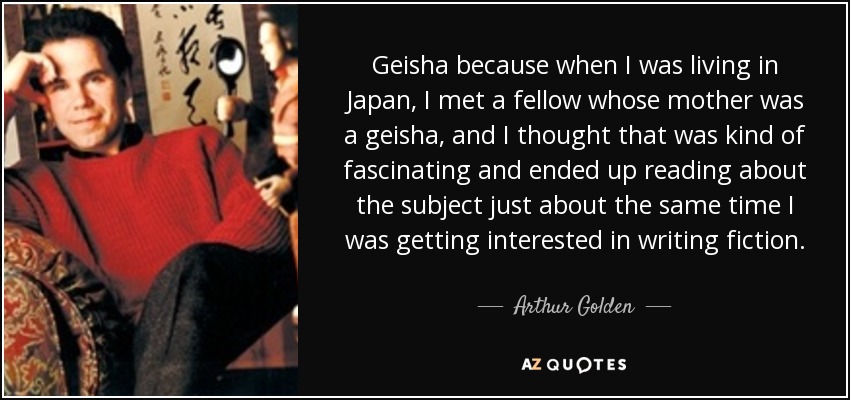 Geisha because when I was living in Japan, I met a fellow whose mother was a geisha, and I thought that was kind of fascinating and ended up reading about the subject just about the same time I was getting interested in writing fiction. - Arthur Golden
