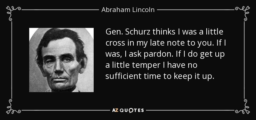 Gen. Schurz thinks I was a little cross in my late note to you. If I was, I ask pardon. If I do get up a little temper I have no sufficient time to keep it up. - Abraham Lincoln