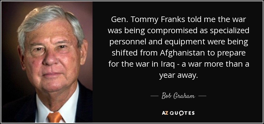 Gen. Tommy Franks told me the war was being compromised as specialized personnel and equipment were being shifted from Afghanistan to prepare for the war in Iraq - a war more than a year away. - Bob Graham