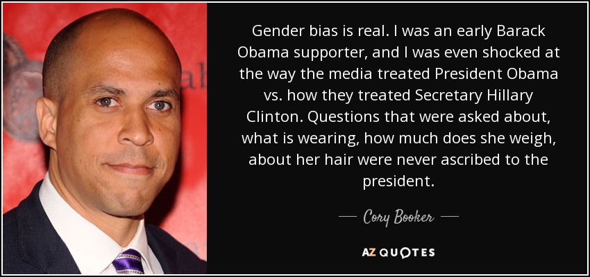 Gender bias is real. I was an early Barack Obama supporter, and I was even shocked at the way the media treated President Obama vs. how they treated Secretary Hillary Clinton. Questions that were asked about, what is wearing, how much does she weigh, about her hair were never ascribed to the president. - Cory Booker