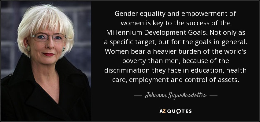 Gender equality and empowerment of women is key to the success of the Millennium Development Goals. Not only as a specific target, but for the goals in general. Women bear a heavier burden of the world's poverty than men, because of the discrimination they face in education, health care, employment and control of assets. - Johanna Sigurðardottir