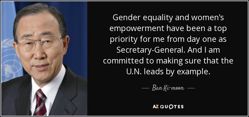 Gender equality and women's empowerment have been a top priority for me from day one as Secretary-General. And I am committed to making sure that the U.N. leads by example. - Ban Ki-moon