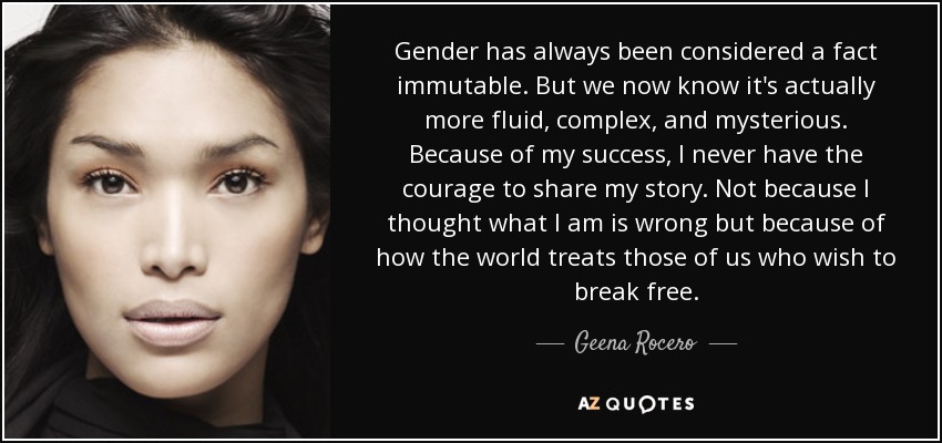 Gender has always been considered a fact immutable. But we now know it's actually more fluid, complex, and mysterious. Because of my success, I never have the courage to share my story. Not because I thought what I am is wrong but because of how the world treats those of us who wish to break free. - Geena Rocero
