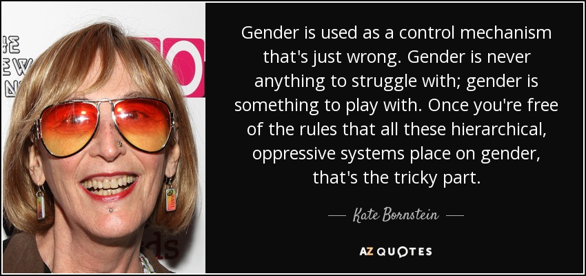 Gender is used as a control mechanism that's just wrong. Gender is never anything to struggle with; gender is something to play with. Once you're free of the rules that all these hierarchical, oppressive systems place on gender, that's the tricky part. - Kate Bornstein