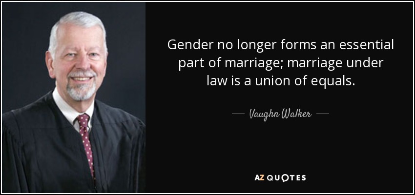 Gender no longer forms an essential part of marriage; marriage under law is a union of equals. - Vaughn Walker