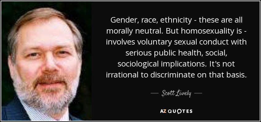 Gender, race, ethnicity - these are all morally neutral. But homosexuality is - involves voluntary sexual conduct with serious public health, social, sociological implications. It's not irrational to discriminate on that basis. - Scott Lively