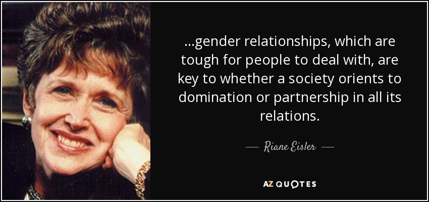 ...gender relationships, which are tough for people to deal with, are key to whether a society orients to domination or partnership in all its relations. - Riane Eisler