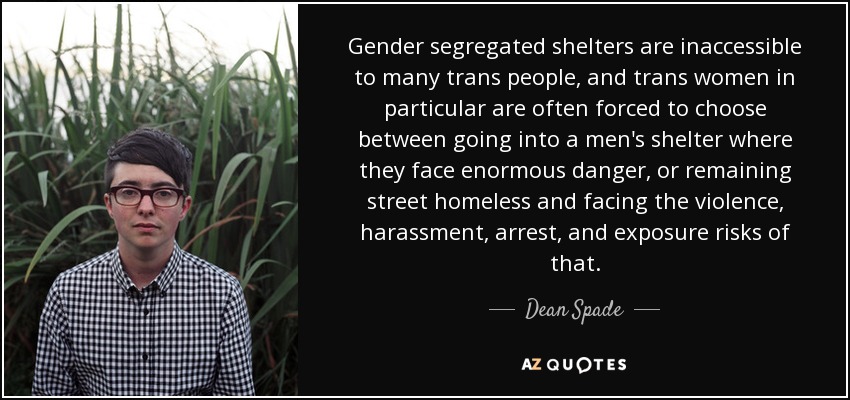 Gender segregated shelters are inaccessible to many trans people, and trans women in particular are often forced to choose between going into a men's shelter where they face enormous danger, or remaining street homeless and facing the violence, harassment, arrest, and exposure risks of that. - Dean Spade