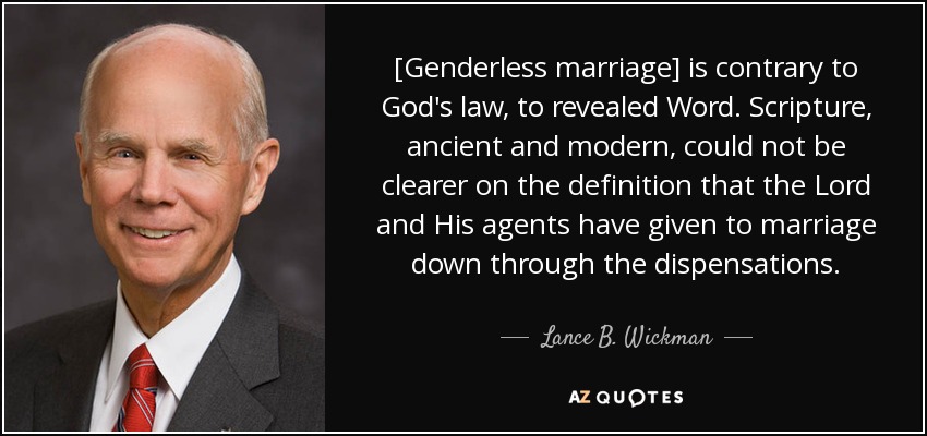 [Genderless marriage] is contrary to God's law, to revealed Word. Scripture, ancient and modern, could not be clearer on the definition that the Lord and His agents have given to marriage down through the dispensations. - Lance B. Wickman