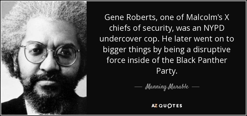 Gene Roberts, one of Malcolm's X chiefs of security, was an NYPD undercover cop. He later went on to bigger things by being a disruptive force inside of the Black Panther Party. - Manning Marable