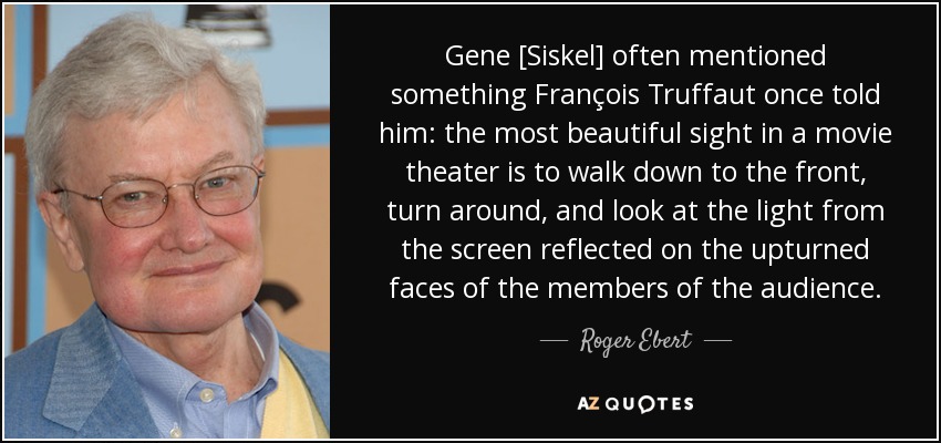 Gene [Siskel] often mentioned something François Truffaut once told him: the most beautiful sight in a movie theater is to walk down to the front, turn around, and look at the light from the screen reflected on the upturned faces of the members of the audience. - Roger Ebert