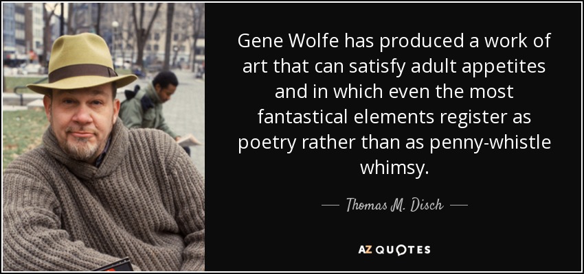 Gene Wolfe has produced a work of art that can satisfy adult appetites and in which even the most fantastical elements register as poetry rather than as penny-whistle whimsy. - Thomas M. Disch