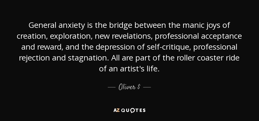 General anxiety is the bridge between the manic joys of creation, exploration, new revelations, professional acceptance and reward, and the depression of self-critique, professional rejection and stagnation. All are part of the roller coaster ride of an artist's life. - Oliver $