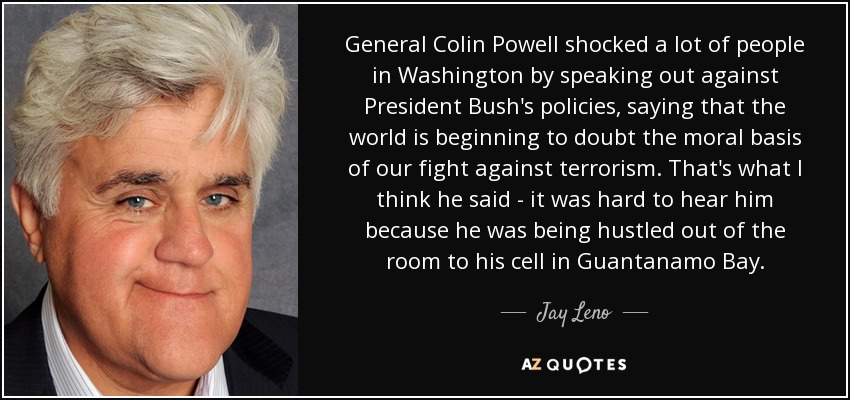 General Colin Powell shocked a lot of people in Washington by speaking out against President Bush's policies, saying that the world is beginning to doubt the moral basis of our fight against terrorism. That's what I think he said - it was hard to hear him because he was being hustled out of the room to his cell in Guantanamo Bay. - Jay Leno