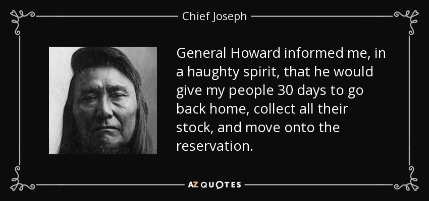 General Howard informed me, in a haughty spirit, that he would give my people 30 days to go back home, collect all their stock, and move onto the reservation. - Chief Joseph