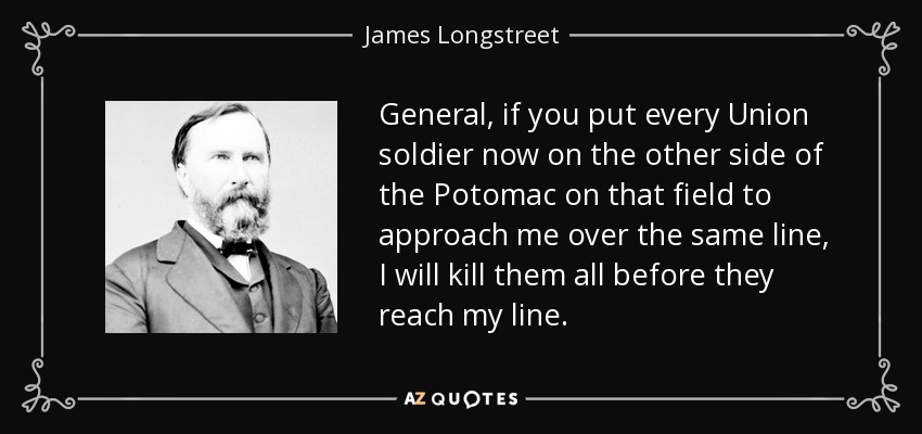 General, if you put every Union soldier now on the other side of the Potomac on that field to approach me over the same line, I will kill them all before they reach my line. - James Longstreet