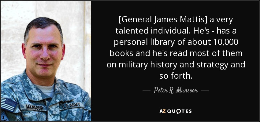 [General James Mattis] a very talented individual. He's - has a personal library of about 10,000 books and he's read most of them on military history and strategy and so forth. - Peter R. Mansoor