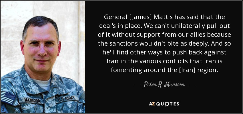 General [James] Mattis has said that the deal's in place. We can't unilaterally pull out of it without support from our allies because the sanctions wouldn't bite as deeply. And so he'll find other ways to push back against Iran in the various conflicts that Iran is fomenting around the [Iran] region. - Peter R. Mansoor