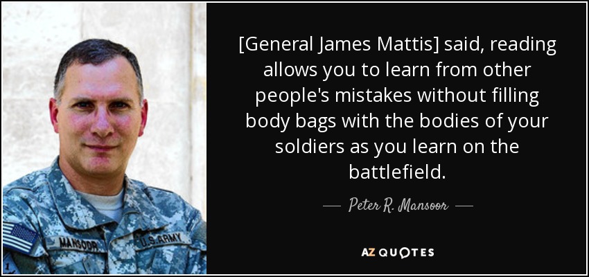 [General James Mattis] said, reading allows you to learn from other people's mistakes without filling body bags with the bodies of your soldiers as you learn on the battlefield. - Peter R. Mansoor