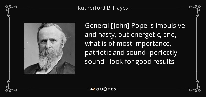 General [John] Pope is impulsive and hasty, but energetic, and, what is of most importance, patriotic and sound--perfectly sound.I look for good results. - Rutherford B. Hayes