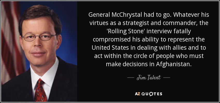 General McChrystal had to go. Whatever his virtues as a strategist and commander, the 'Rolling Stone' interview fatally compromised his ability to represent the United States in dealing with allies and to act within the circle of people who must make decisions in Afghanistan. - Jim Talent