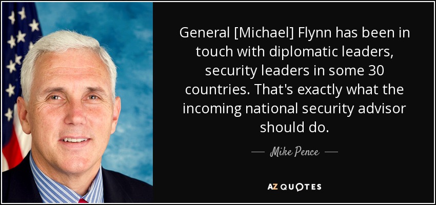 General [Michael] Flynn has been in touch with diplomatic leaders, security leaders in some 30 countries. That's exactly what the incoming national security advisor should do. - Mike Pence