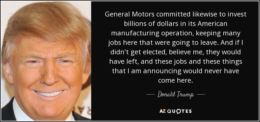 General Motors committed likewise to invest billions of dollars in its American manufacturing operation, keeping many jobs here that were going to leave. And if I didn't get elected, believe me, they would have left, and these jobs and these things that I am announcing would never have come here. - Donald Trump